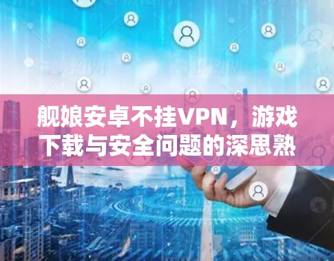 舰娘安卓不挂VPN，游戏下载与安全问题的深思熟虑