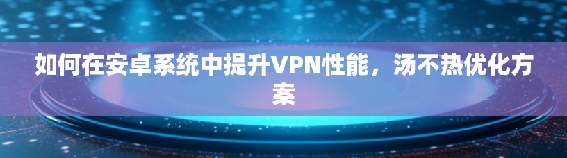 如何在安卓系统中提升VPN性能，汤不热优化方案