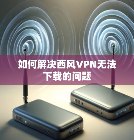 如何解决西风VPN无法下载的问题
