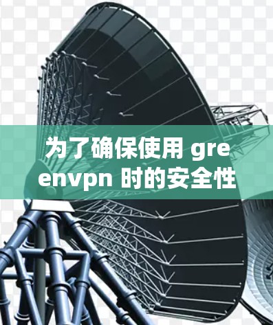 为了确保使用 greenvpn 时的安全性和稳定性，以下是一步步的解决方案