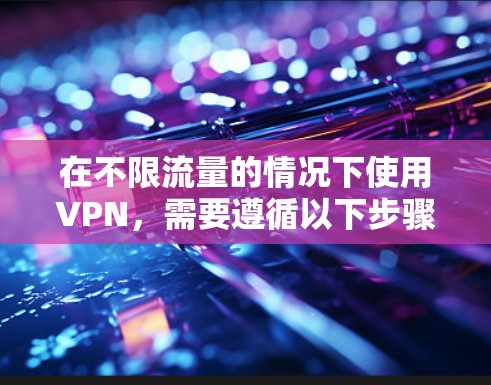 在不限流量的情况下使用VPN，需要遵循以下步骤和注意事项，以确保安全和高效