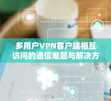 多用户VPN客户端相互访问的通信难题与解决方案