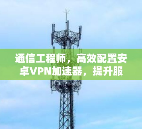 通信工程师，高效配置安卓VPN加速器，提升服务器部署舒适度