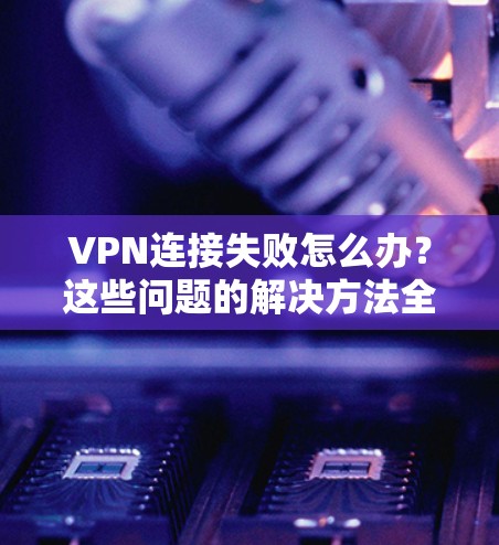 VPN连接失败怎么办?这些问题的解决方法全解析