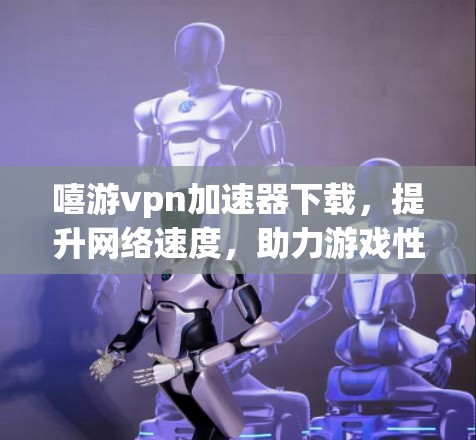 嘻游vpn<strong>加速器下载</strong>，提升网络速度，助力游戏性能优化