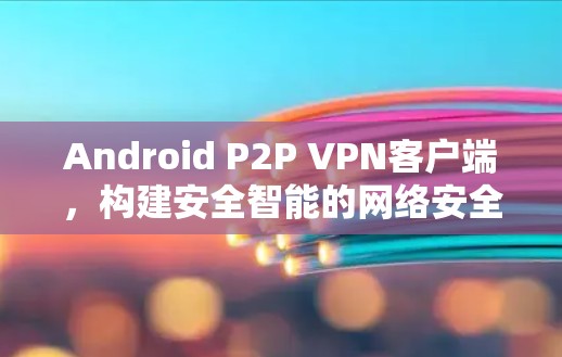Android P2P VPN客户端，构建安全智能的网络安全环境