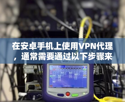 在安卓手机上使用VPN代理,通常需要通过以下步骤来获取或使用IP地址
