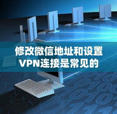 修改微信地址和设置VPN连接是常见的操作，但需注意权限设置。以下是详细的步骤指南