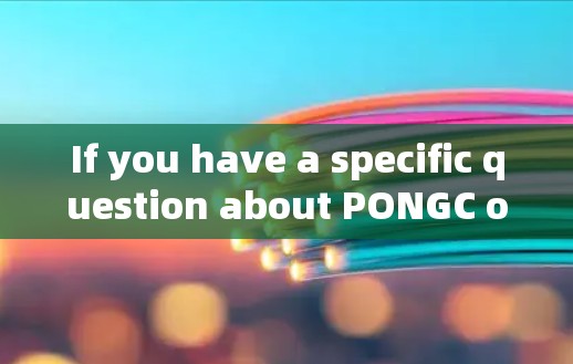 If you have a specific question about PONGC or need more details,feel free to ask!