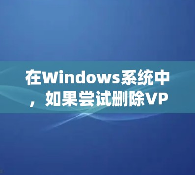 在Windows系统中，如果尝试删除VPN连接但仍然无法上载，可能需要按照以下步骤操作