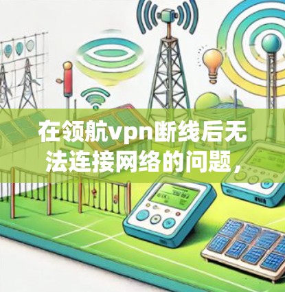 在领航vpn断线后无法连接网络的问题，可以通过以下步骤逐步解决