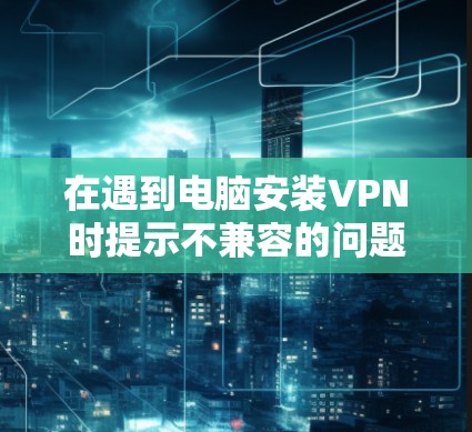 在遇到电脑安装VPN时提示不兼容的问题时,可以按照以下步骤进行排查和解决