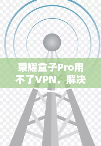 荣耀盒子Pro用不了VPN,解决方法与建议