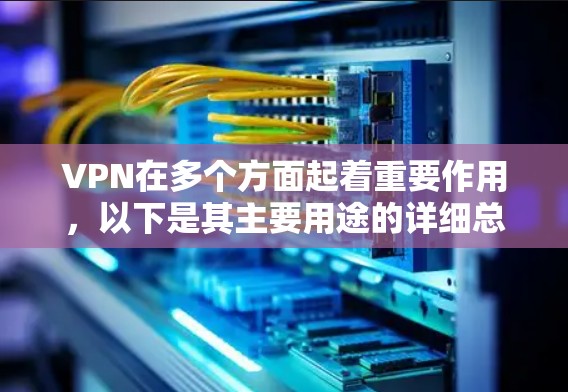VPN在多个方面起着重要作用，以下是其主要用途的详细总结