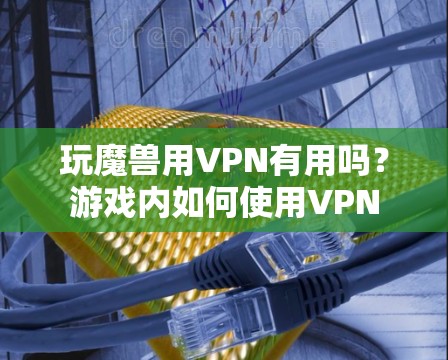 玩魔兽用VPN有用吗？游戏内如何使用VPN