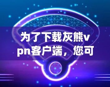 为了下载灰熊vpn客户端,您可以按照以下步骤进行