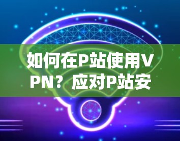 如何在P站使用VPN?应对P站安全问题的实用指南