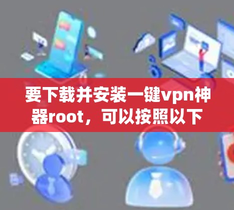 要下载并安装一键vpn神器root,可以按照以下步骤进行