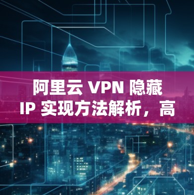 阿里云 VPN 隐藏IP 实现方法解析,高效配置的秘密