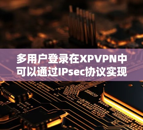多用户登录在XPVPN中可以通过IPsec协议实现,以下是详细的步骤