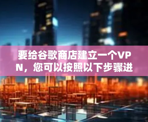 要给谷歌商店建立一个VPN,您可以按照以下步骤进行操作