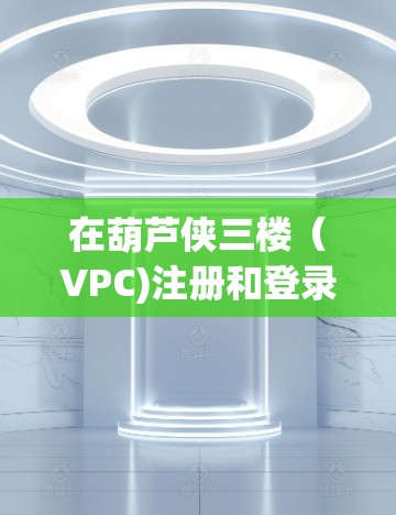 在葫芦侠三楼(VPC)注册和登录账号时,以下是详细的步骤和注意事项 在葫芦侠三楼(VPC)注册和登录账号时,以下是详细的步骤和注意事项