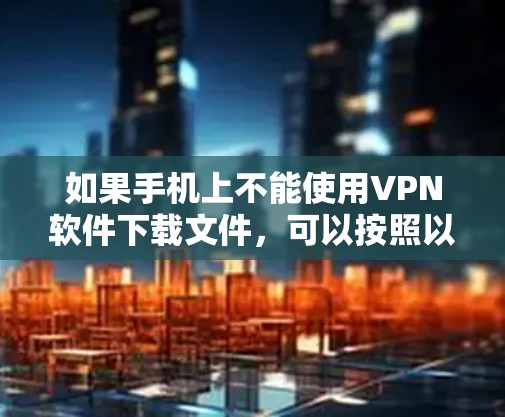 如果手机上不能使用VPN软件下载文件，可以按照以下步骤操作