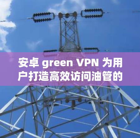 安卓 green VPN 为用户打造高效访问油管的便捷解决方案