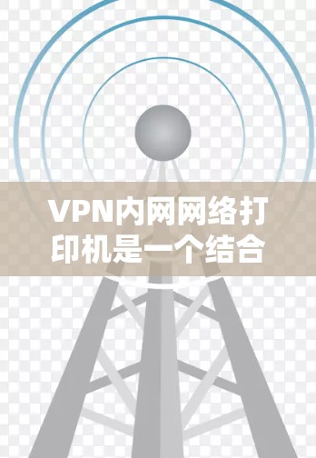 VPN内网网络打印机是一个结合了VPN技术和打印机功能的设备，旨在控制和管理VPN的网络环境。以下是对该设备的详细分析和解决步骤