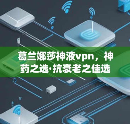 葛兰娜莎神液vpn，神药之选·抗衰老之佳选