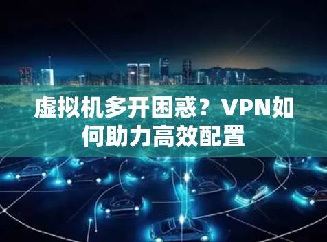 虚拟机多开困惑?VPN如何助力高效配置 虚拟机多开困惑?VPN如何助力高效配置