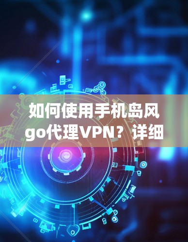如何使用手机岛风go代理VPN？详细步骤与安全建议
