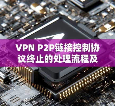 VPN P2P链接控制协议终止的处理流程及应对措施