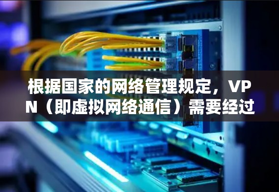 根据国家的网络管理规定，VPN（即虚拟网络通信）需要经过国家相关部门的批准和监管。以下是符合国家规定的VPN使用和管理要求