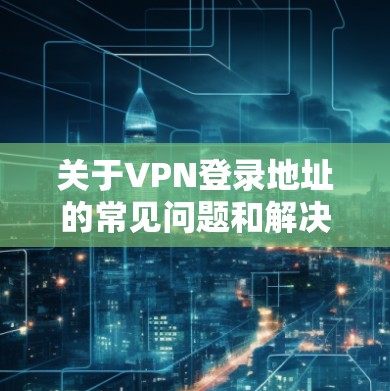 关于VPN登录地址的常见问题和解决方法,以下是一些常见的步骤和可能的解决方案 关于VPN登录地址的常见问题和解决方法,以下是一些常见的步骤和可能的解决方案