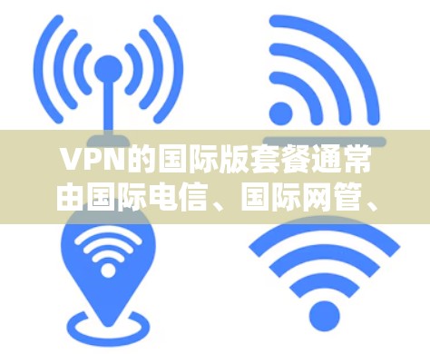 VPN的国际版套餐通常由国际电信、国际网管、国际广播网等提供商，提供的是国际范围内的网络服务。以下是一些国际版VPN套餐的常见类型及特点