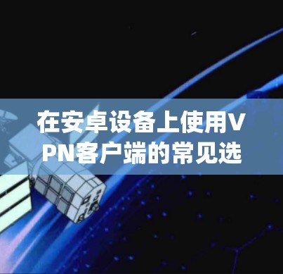 在安卓设备上使用VPN客户端的常见选择包括WanXin、T Solaris、Zygo等。以下是一些推荐，考虑到安全性和兼容性