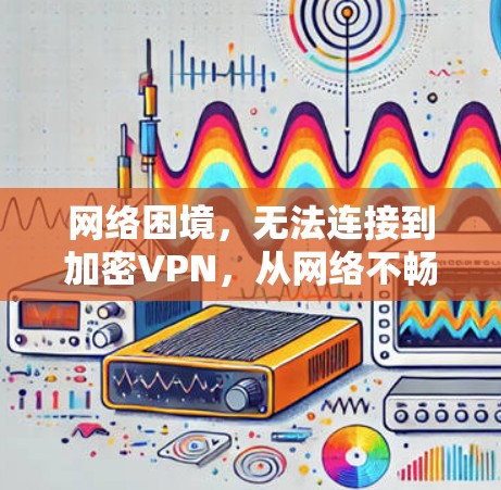 网络困境，无法连接到加密VPN，从网络不畅到加密危机