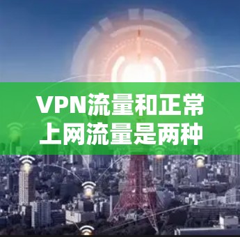 VPN流量和正常上网流量是两种不同的流量使用方式，各有其独特的特点和应用场景。以下是它们的详细区分