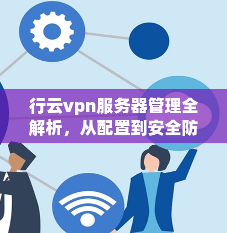 行云vpn服务器管理全解析，从配置到安全防护的全面指南