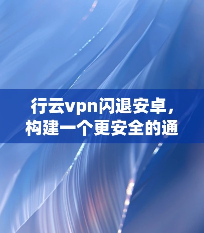 行云vpn闪退安卓，构建一个更安全的通信世界