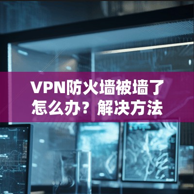 VPN防火墙被墙了怎么办?解决方法与步骤解析 VPN防火墙被墙了怎么办?解决方法与步骤解析