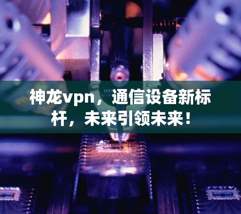 神龙vpn，通信设备新标杆，未来引领未来！
