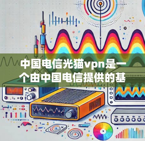 中国电信光猫vpn是一个由中国电信提供的基于区块链技术的网络解决方案，旨在增强其网络基础设施的安全性和可扩展性。以下是对该技术的详细介绍