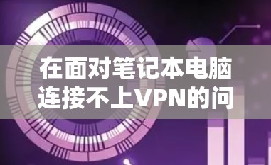 在面对笔记本电脑连接不上VPN的问题时，可以按照以下步骤进行排查和解决