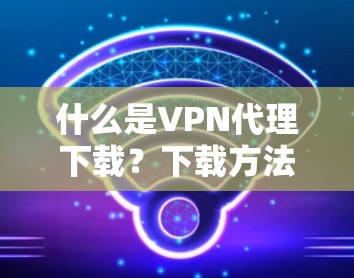 什么是VPN代理下载?下载方法与注意事项详解