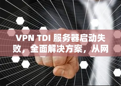 VPN TDI 服务器启动失败,全面解决方案,从网络到协议到配置,彻底解决你的问题
