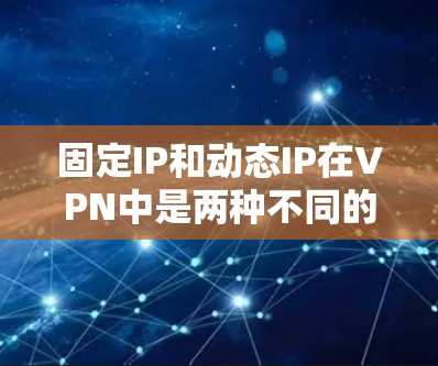 固定IP和动态IP在VPN中是两种不同的IP类型，分别用于不同的场景。以下是对这两种IP的详细说明