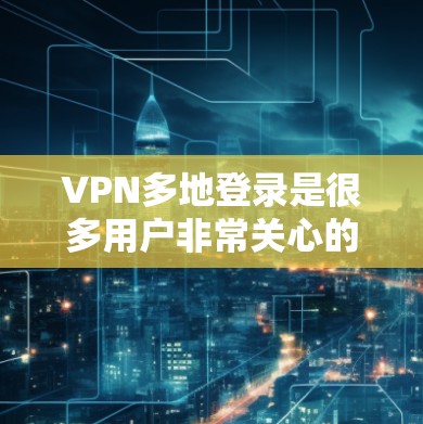 VPN多地登录是很多用户非常关心的问题。如果您的 VPN 服务支持多地登录，您可以在不同地区使用同一份 VPN 服务，节省时间和费用，同时减少不必要的麻烦