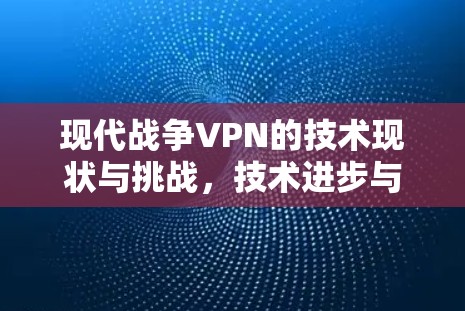 现代战争VPN的技术现状与挑战,技术进步与用户隐私的双刃剑